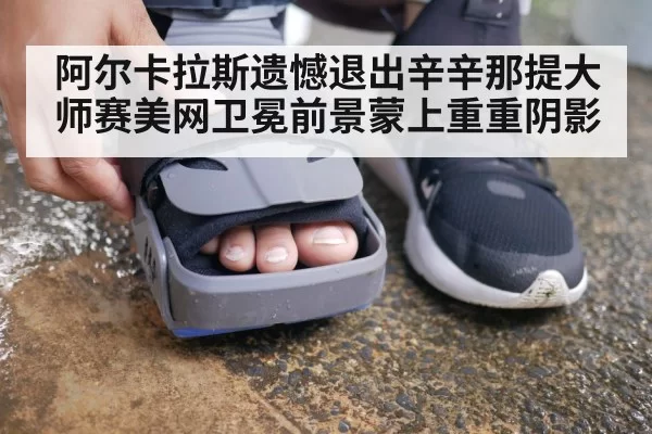 阿尔卡拉斯遗憾退出辛辛那提大师赛美网卫冕前景蒙上重重阴影