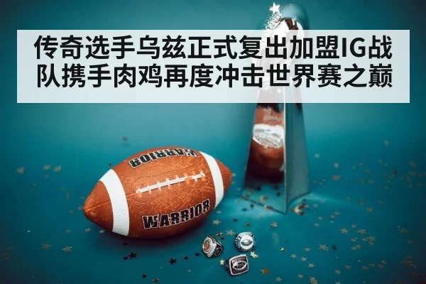 传奇选手乌兹正式复出加盟IG战队携手肉鸡再度冲击世界赛之巅